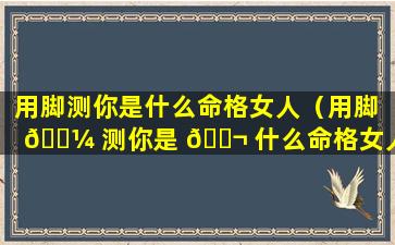 用脚测你是什么命格女人（用脚 🌼 测你是 🐬 什么命格女人的命运）